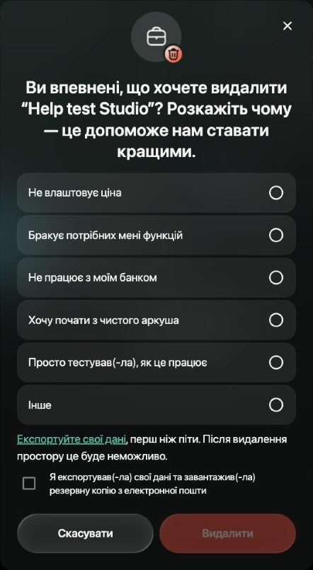 Ви впевнені, що хочете видалити Help test Studio? Розкажіть чому — це допоможе нам ставати кращими. Шість причин від Не влаштовує ціна до Інше, нагадування Експортуйте свої дані, перш ніж піти. Після видалення простору це буде неможливо, позначка Я експортував(-ла) свої дані та завантажив(-ла) резервну копію з електронної пошти, Скасувати й неактивна кнопка Видалити