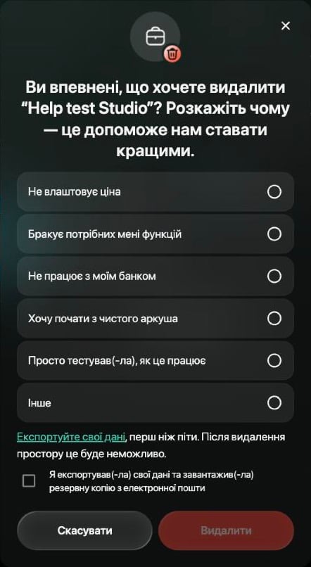 Ви впевнені, що хочете видалити Help test Studio? Розкажіть чому — це допоможе нам ставати кращими. Шість причин від Не влаштовує ціна до Інше, нагадування Експортуйте свої дані, перш ніж піти. Після видалення простору це буде неможливо, позначка Я експортував(-ла) свої дані та завантажив(-ла) резервну копію з електронної пошти, Скасувати й неактивна кнопка Видалити