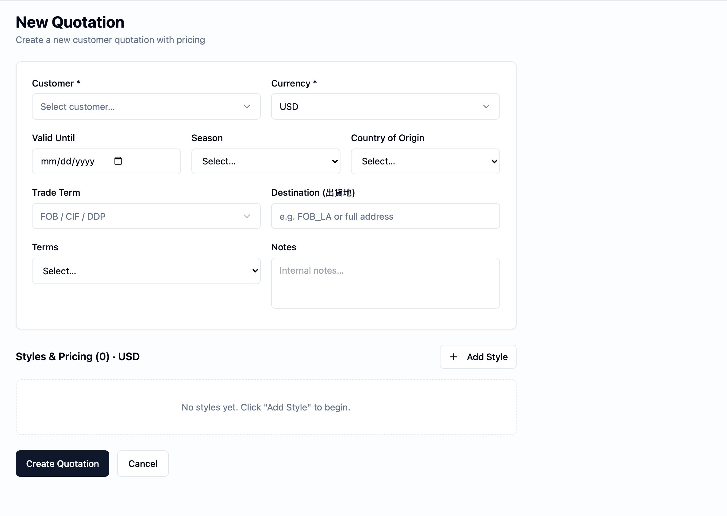 New Quotation form. The page title reads New Quotation with the subtitle 'Create a new customer quotation with pricing'. A header card carries Customer (Select customer… picker, required), Currency (USD, required), Valid Until (date), Season (Select… picker), Country of Origin (Select… picker), Trade Term (FOB / CIF / DDP picker), Destination (出貨地) (placeholder 'e.g. FOB_LA or full address'), Terms (Select… picker), and Notes (Internal notes…). Below the card sits the Styles & Pricing (0) · USD section with an Add Style action on the right and an empty-state hint 'No styles yet. Click "Add Style" to begin.' Create Quotation and Cancel actions sit at the bottom left.