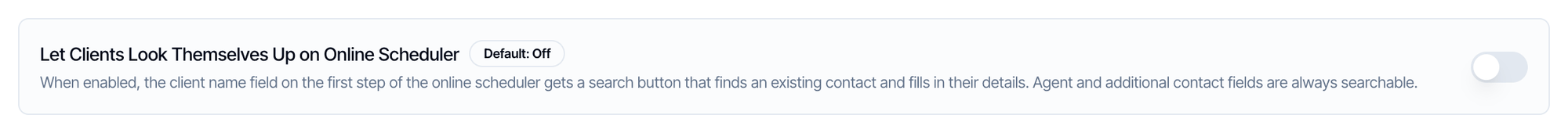 Let Clients Look Themselves Up on Online Scheduler, Default: Off, switched off. When enabled, the client name field on the first step of the online scheduler gets a search button that finds an existing contact and fills in their details. Agent and additional contact fields are always searchable