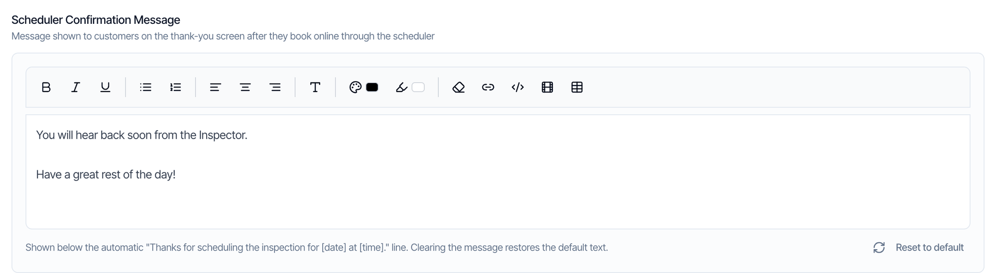 Scheduler Confirmation Message: Message shown to customers on the thank-you screen after they book online through the scheduler. A text editor with formatting buttons and the text: You will hear back soon from the Inspector. Have a great rest of the day! Below: Shown below the automatic Thanks for scheduling the inspection for date at time line. Clearing the message restores the default text. A Reset to default button