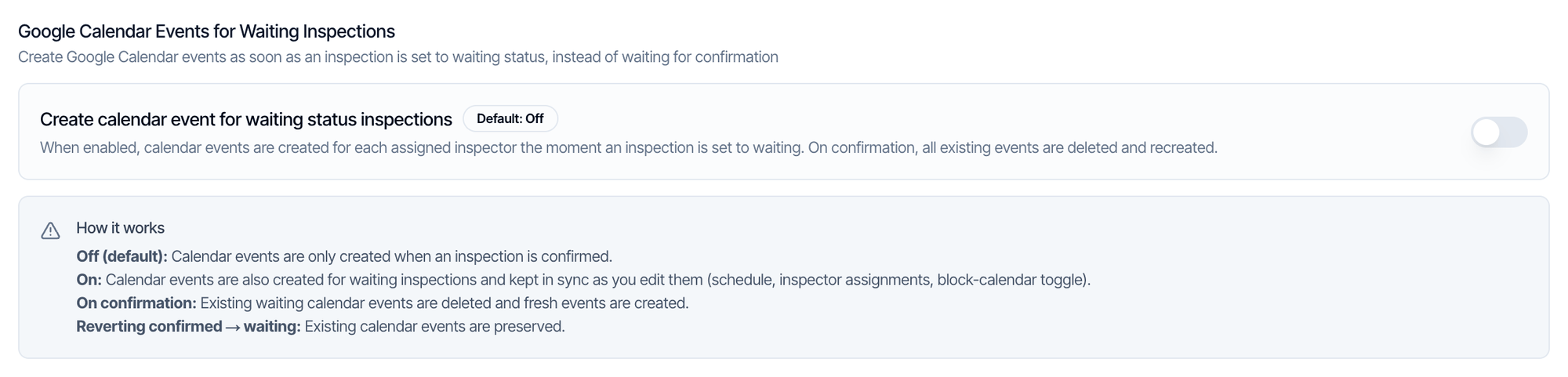 Google Calendar Events for Waiting Inspections: Create calendar event for waiting status inspections, Default: Off, switched off. How it works: Off (default), calendar events are only created when an inspection is confirmed. On: calendar events are also created for waiting inspections and kept in sync. On confirmation, existing waiting calendar events are deleted and fresh events are created. Reverting confirmed to waiting, existing calendar events are preserved