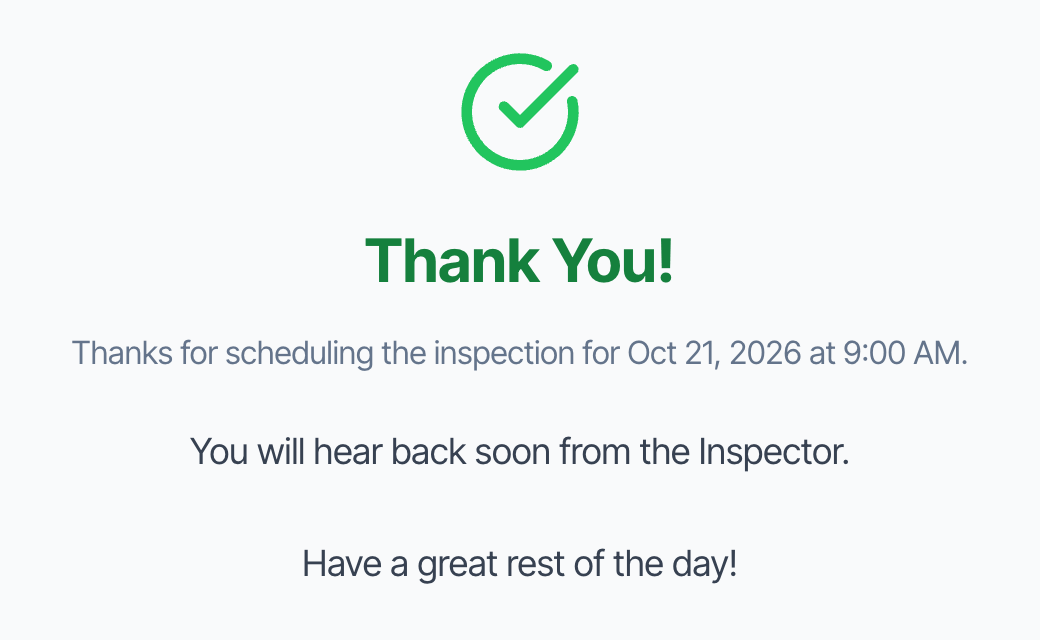 Thank You! Thanks for scheduling the inspection for Oct 21, 2026 at 9:00 AM. You will hear back soon from the Inspector. Have a great rest of the day!