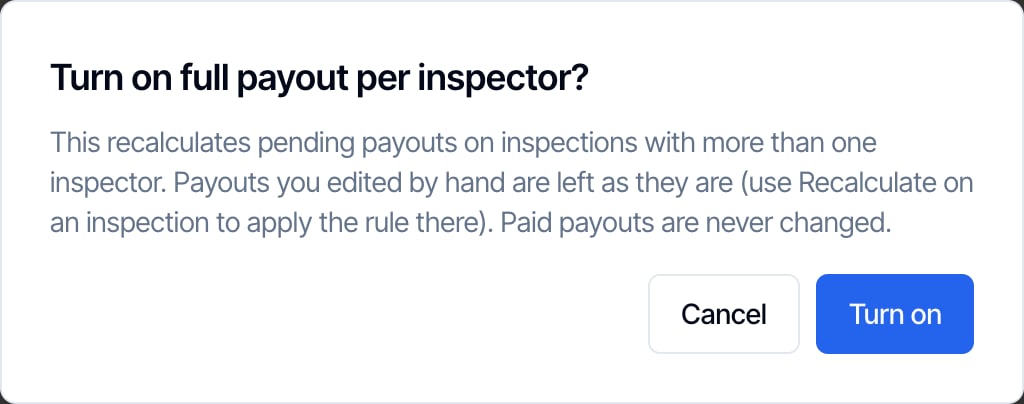 The confirmation Turn on full payout per inspector? This recalculates pending payouts on inspections with more than one inspector. Payouts you edited by hand are left as they are (use Recalculate on an inspection to apply the rule there). Paid payouts are never changed. Cancel and Turn on buttons