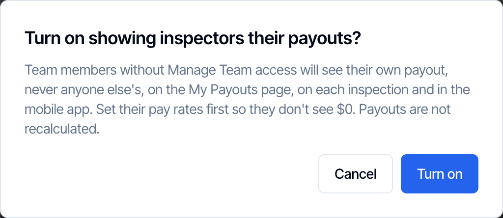 The confirmation Turn on showing inspectors their payouts? Team members without Manage Team access will see their own payout, never anyone else's, on the My Payouts page, on each inspection and in the mobile app. Set their pay rates first so they don't see $0. Payouts are not recalculated. Cancel and Turn on buttons