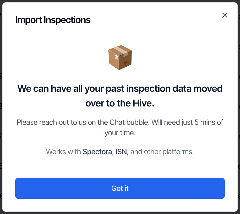 The Import Inspections window: We can have all your past inspection data moved over to the Hive. Please reach out to us on the Chat bubble. Will need just 5 mins of your time. Works with Spectora, ISN, and other platforms. A Got it button