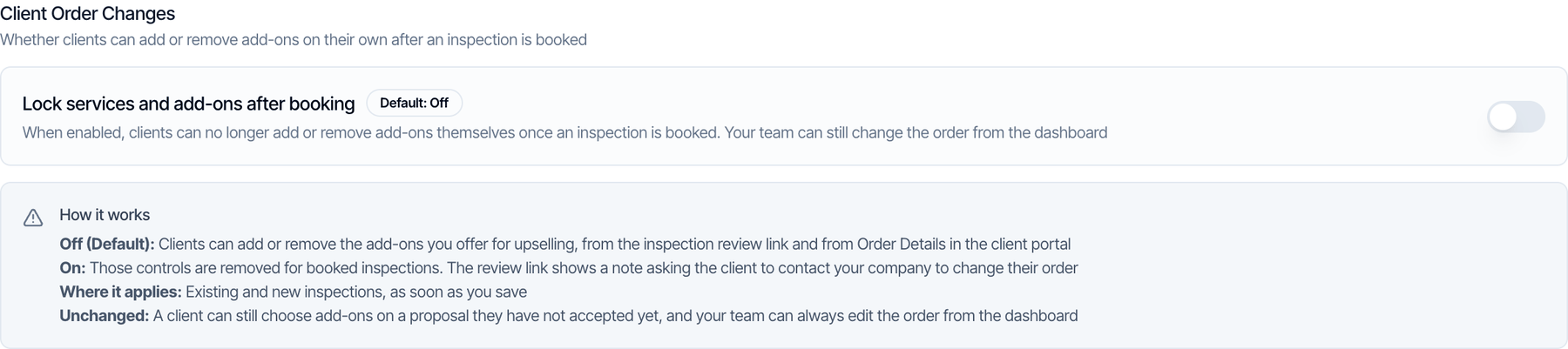 The Client Order Changes setting: Lock services and add-ons after booking, Default Off. How it works: Off (Default), clients can add or remove the add-ons you offer for upselling from the inspection review link and from Order Details in the client portal. On, those controls are removed for booked inspections and the review link shows a note asking the client to contact your company. Where it applies: existing and new inspections, as soon as you save. Unchanged: a client can still choose add-ons on a proposal they have not accepted yet, and your team can always edit the order from the dashboard
