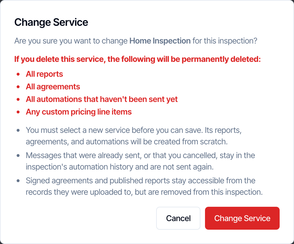 The Change Service dialog: Are you sure you want to change Home Inspection for this inspection? If you delete this service, the following will be permanently deleted: All reports, All agreements, All automations that haven't been sent yet, Any custom pricing line items. You must select a new service before you can save. Its reports, agreements, and automations will be created from scratch. Messages that were already sent stay in the history. Signed agreements and published reports stay accessible from the records they were uploaded to, but are removed from this inspection. Cancel and Change Service buttons