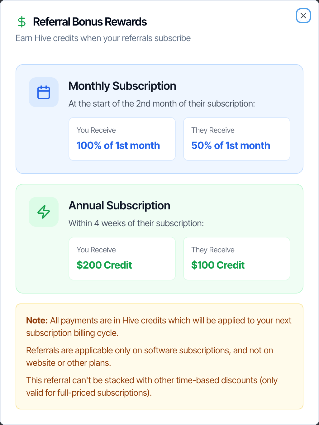 The Referral Bonus Rewards window: Earn Hive credits when your referrals subscribe. Monthly Subscription, at the start of the 2nd month of their subscription: You Receive 100% of 1st month, They Receive 50% of 1st month. Annual Subscription, within 4 weeks of their subscription: You Receive $200 Credit, They Receive $100 Credit. A note: all payments are in Hive credits applied to your next subscription billing cycle, referrals apply only to software subscriptions and not website or other plans, and can't be stacked with other time-based discounts