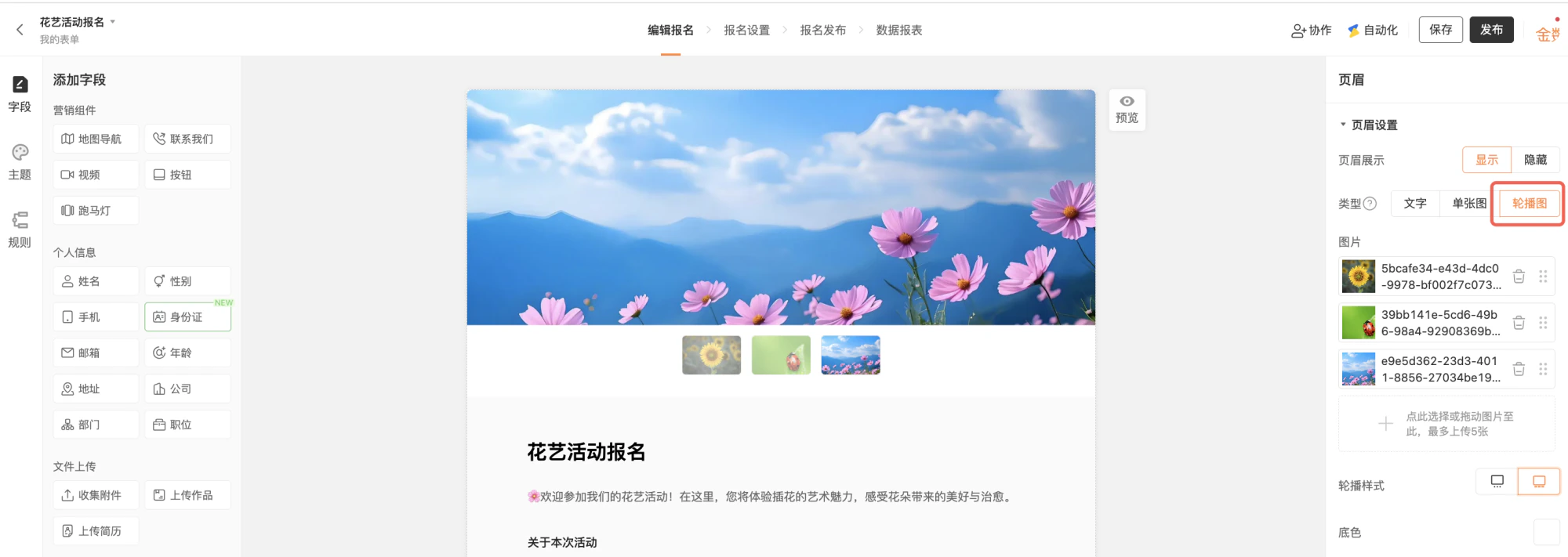 PC|表单编辑|页眉轮播图设置界面,顶部显示「花艺活动报名」主要操作页签包括「编辑报名」「报名设置」「报名发布」「数据报表」右上角显示「保存」「发布」「协作」「自动化」按钮,左侧为「添加字段」区分为营销组件个人信息文件上传等,中间表单预览区顶部显示大幅轮播图多张图片可切换下方显示活动介绍和报名说明轮播图下方显示缩略图预览支持多图切换,右侧显示「页眉设置」面板包含页眉展示可选择「显示」「隐藏」类型包括「文字」「单张图」「轮播图」当前选中「轮播图」,图片上传区已上传3张图片支持拖动排序和删除最多可上传5张轮播样式选择电脑手机底色选择