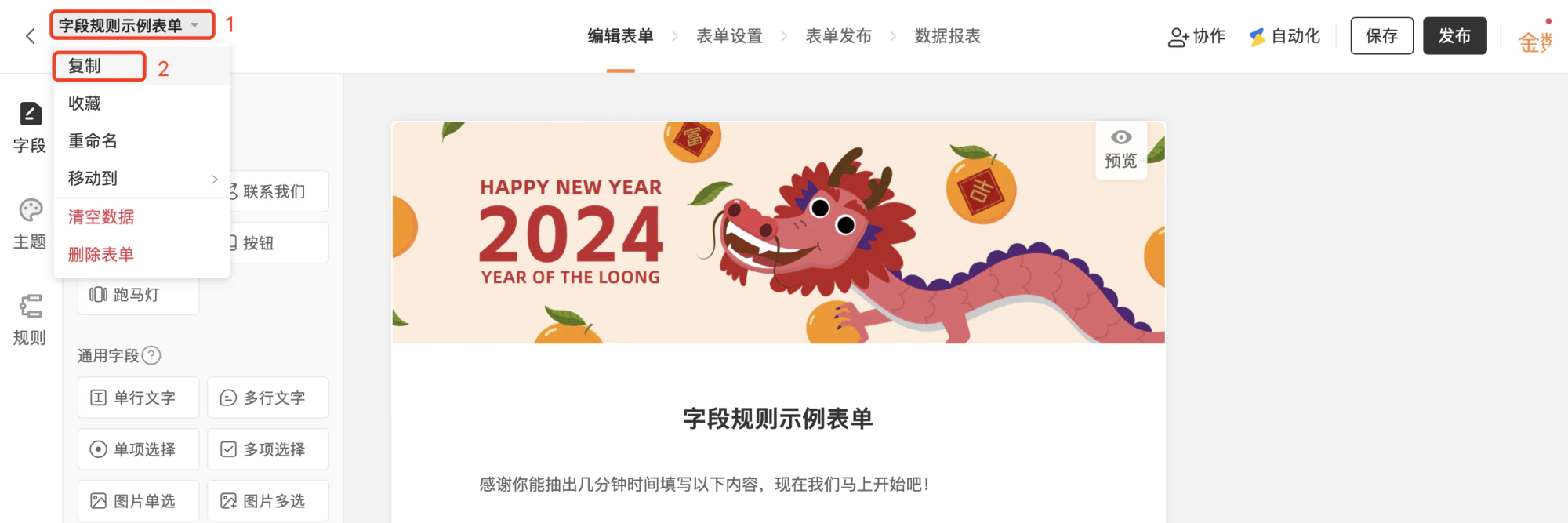 PC|表单编辑|字段规则示例表单编辑页面,顶部显示表单名称下拉菜单可进行表单相关操作,下拉菜单内容包含「复制」「收藏」「重命名」「移动到」「清空数据」「删除表单」等当前高亮「复制」,左侧显示表单编辑工具栏包含字段主题规则等模块支持添加多种字段类型如单行文字多行文字单项选择多项选择图片单选图片多选,右侧显示表单预览区展示表单头图2024龙年主题和表单标题描述,顶部显示「保存」「发布」按钮右上角显示「协作」「自动化」等主操作入口