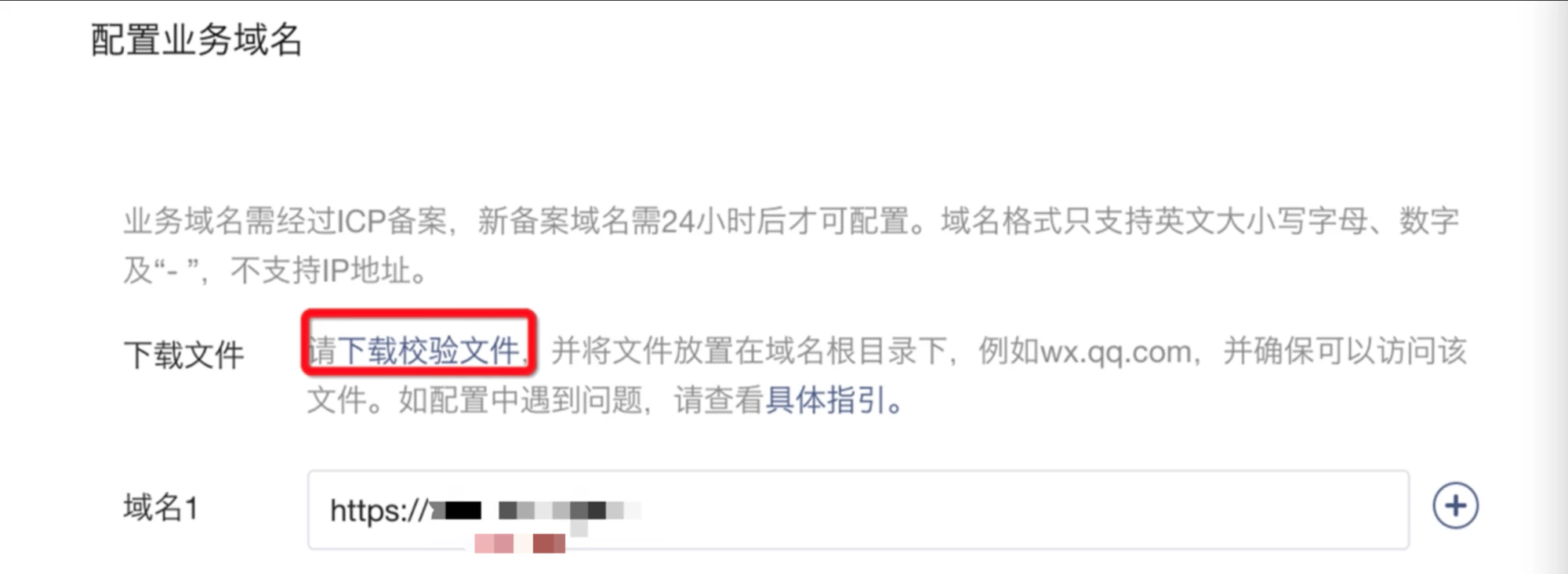 PC|业务域名|配置业务域名界面,页面标题显示「配置业务域名」,说明文字提示「业务域名需经过ICP备案新备案域名需24小时后才可配置域名格式只支持英文大小写字母数字及-不支持IP地址」,操作步骤显示「请下载校验文件」蓝色文字链接用户需点击下载,文件放置说明提示「需将校验文件放置在域名根目录下(如wx.qq.com)并确保可以访问该文件」,指引链接提示「如配置中遇到问题可点击具体指引查看详细操作说明」,域名输入区域显示「域名1」输入框前缀为「https://」后面为用户填写的域名,输入框右侧显示「+」按钮用于添加更多域名,红框突出「下载校验文件」操作