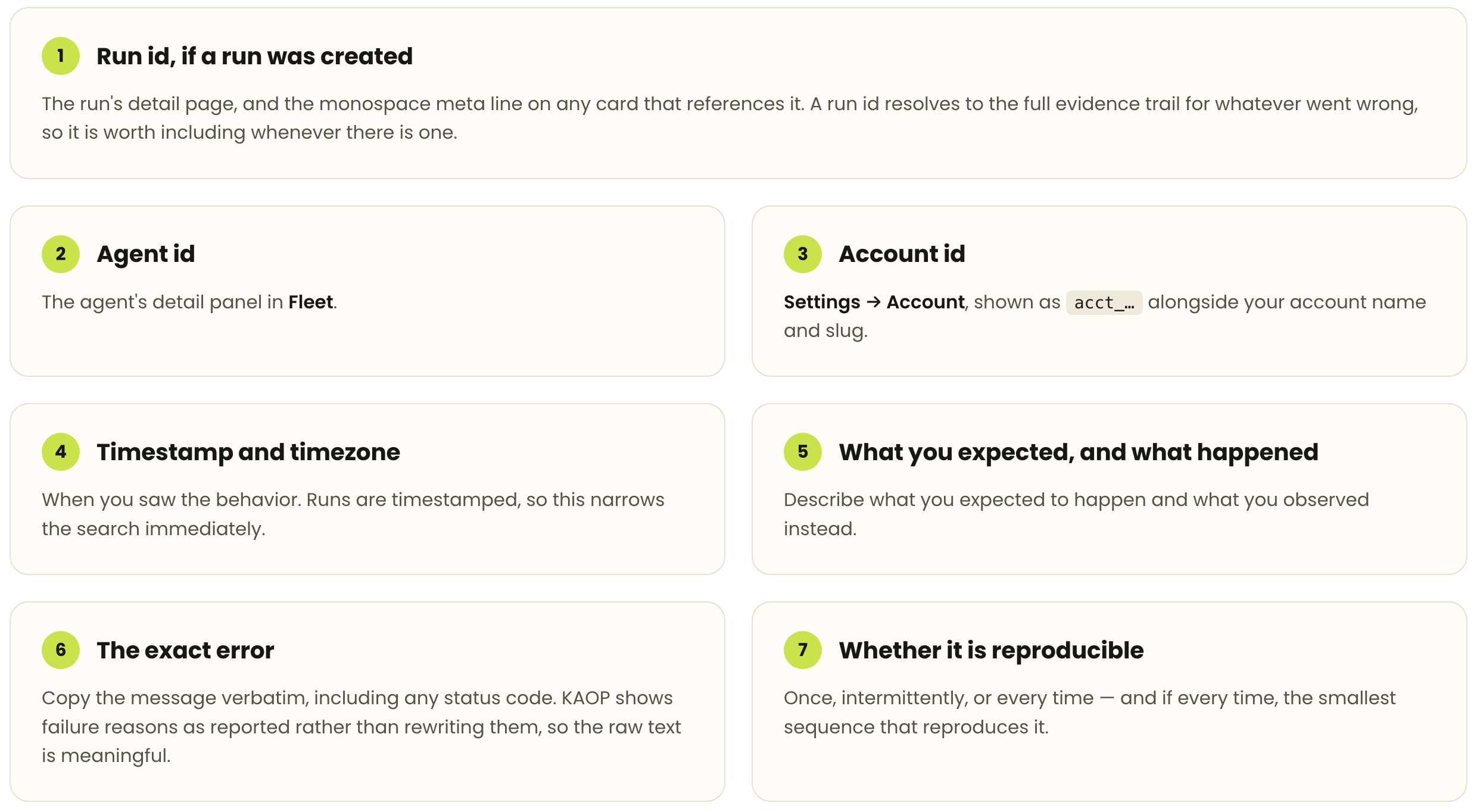 Seven details to include in a support report, and where to find each. 1. Run id, if a run was created: the run's detail page, and the monospace meta line on any card that references it; a run id resolves to the full evidence trail for whatever went wrong, so it is worth including whenever there is one. 2. Agent id: the agent's detail panel in Fleet. 3. Account id: Settings then Account, shown as acct_… alongside your account name and slug. 4. Timestamp and timezone: when you saw the behavior; runs are timestamped, so this narrows the search immediately. 5. What you expected, and what happened: describe what you expected to happen and what you observed instead. 6. The exact error: copy the message verbatim, including any status code; KAOP shows failure reasons as reported rather than rewriting them, so the raw text is meaningful. 7. Whether it is reproducible: once, intermittently, or every time — and if every time, the smallest sequence that reproduces it.