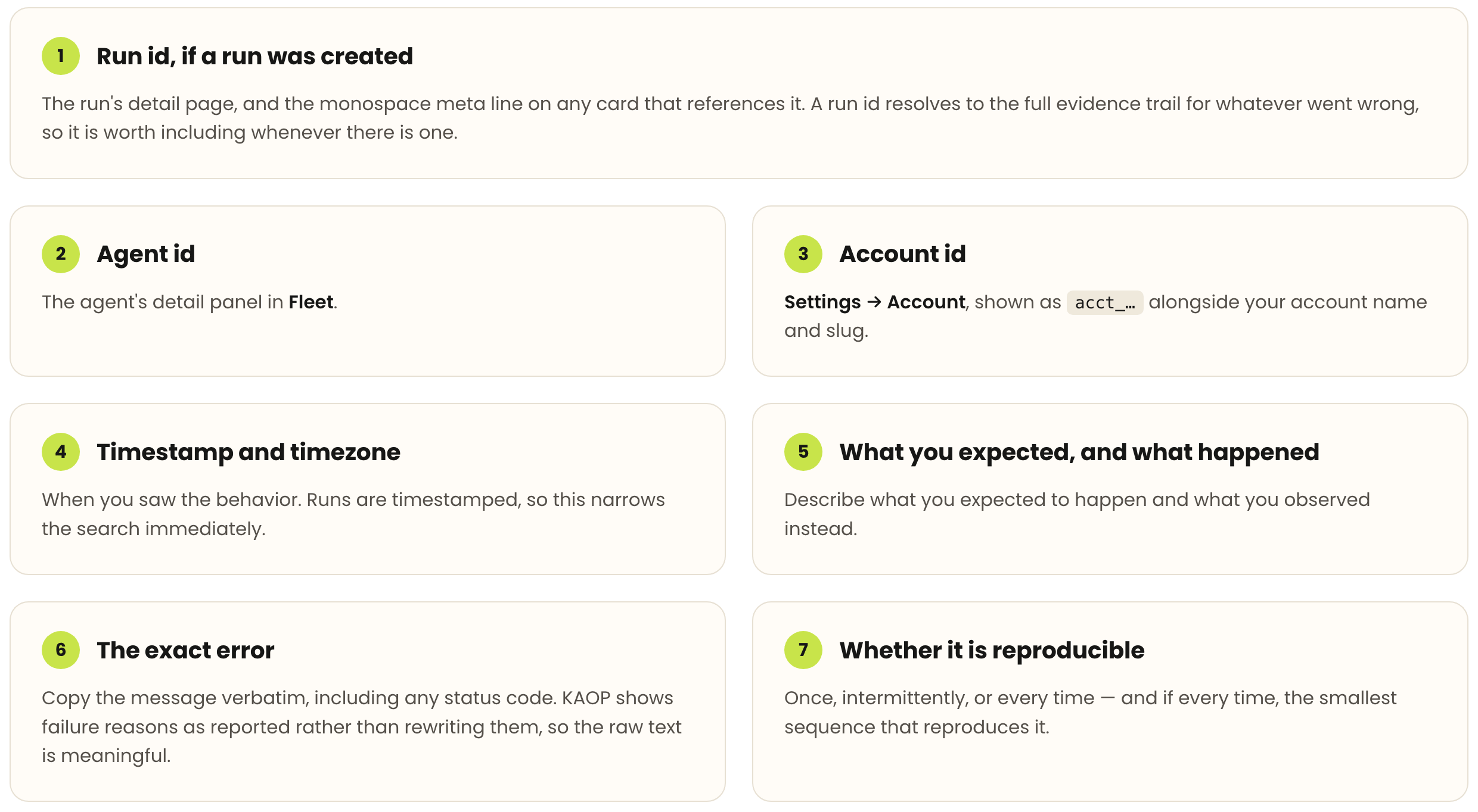 Seven details to include in a support report, and where to find each. 1. Run id, if a run was created: the run's detail page, and the monospace meta line on any card that references it; a run id resolves to the full evidence trail for whatever went wrong, so it is worth including whenever there is one. 2. Agent id: the agent's detail panel in Fleet. 3. Account id: Settings then Account, shown as acct_… alongside your account name and slug. 4. Timestamp and timezone: when you saw the behavior; runs are timestamped, so this narrows the search immediately. 5. What you expected, and what happened: describe what you expected to happen and what you observed instead. 6. The exact error: copy the message verbatim, including any status code; KAOP shows failure reasons as reported rather than rewriting them, so the raw text is meaningful. 7. Whether it is reproducible: once, intermittently, or every time — and if every time, the smallest sequence that reproduces it.