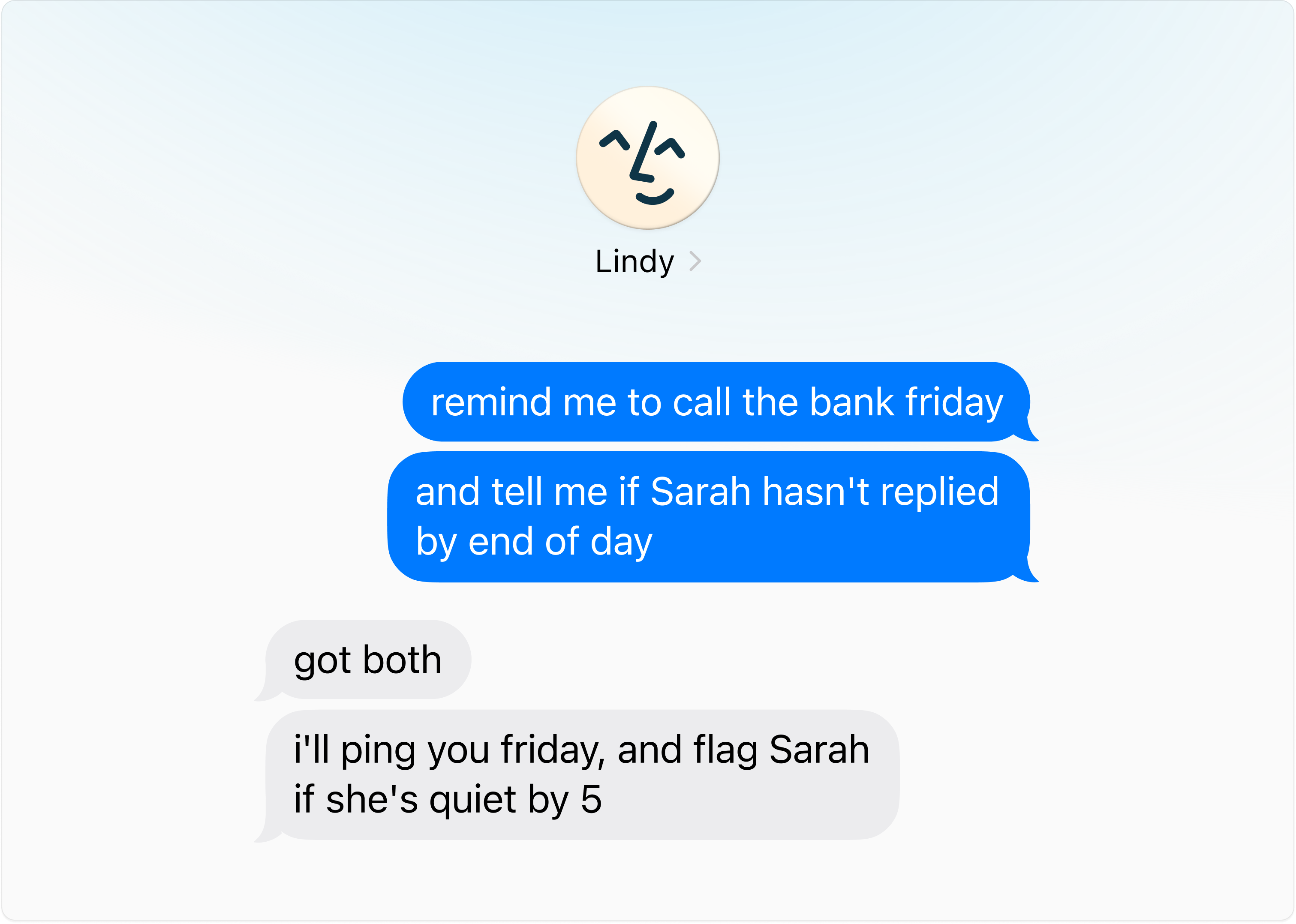 Texting Lindy 'remind me to call the bank friday — and tell me if Sarah hasn't replied by end of day' and getting back 'got both. i'll ping you friday, and flag Sarah if she's quiet by 5'