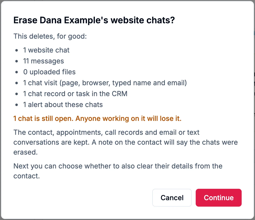Erase Dana Example's website chats? This deletes, for good: 1 website chat, 11 messages, 0 uploaded files, 1 chat visit, 1 chat record or task in the CRM, 1 alert about these chats. 1 chat is still open. The contact, appointments, call records and email or text conversations are kept. A note on the contact will say the chats were erased. Cancel and Continue
