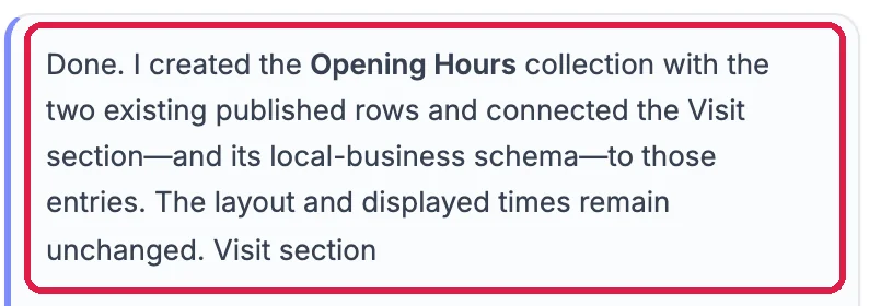 Done. I created the Opening Hours collection with the two existing published rows and connected the Visit section, and its local-business schema, to those entries. The layout and displayed times remain unchanged. Outlined