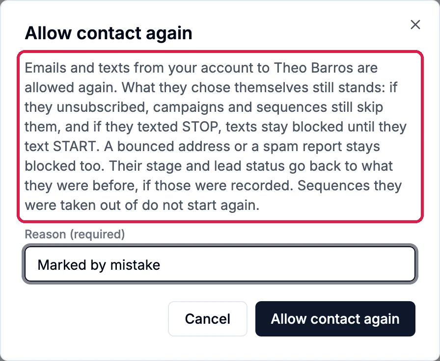 Allow contact again: Emails and texts from your account to Theo Barros are allowed again. What they chose themselves still stands: if they unsubscribed, campaigns and sequences still skip them, and if they texted STOP, texts stay blocked until they text START. A bounced address or a spam report stays blocked too. Their stage and lead status go back to what they were before, if those were recorded. Sequences they were taken out of do not start again; outlined