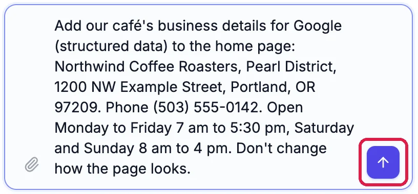The builder chat box with the request: Add our café's business details for Google (structured data) to the home page: Northwind Coffee Roasters, Pearl District, 1200 NW Example Street, Portland, OR 97209. Phone (503) 555-0142. Open Monday to Friday 7 am to 5:30 pm, Saturday and Sunday 8 am to 4 pm. Don't change how the page looks. The send button is outlined