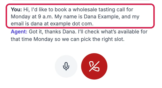 The practice call: You: Hi, I'd like to book a wholesale tasting call for Monday at 9 a.m. My name is Dana Example, and my email is dana at example dot com, outlined. Agent: Got it, thanks Dana. I'll check what's available for that time Monday so we can pick the right slot. And the microphone and red hang-up buttons