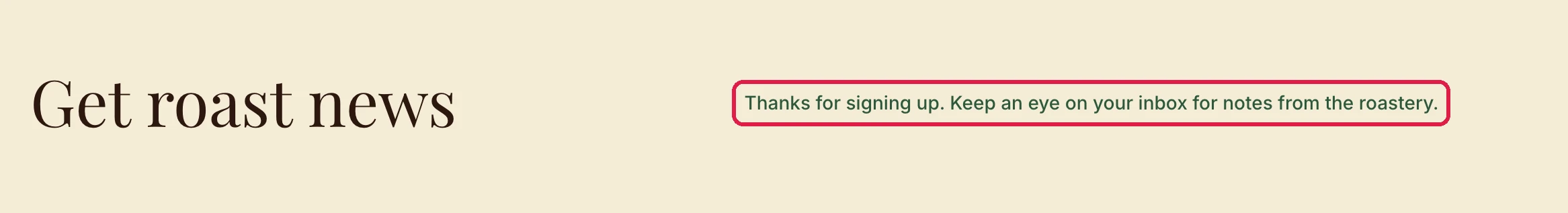 Get roast news, with Thanks for signing up. Keep an eye on your inbox for notes from the roastery, outlined