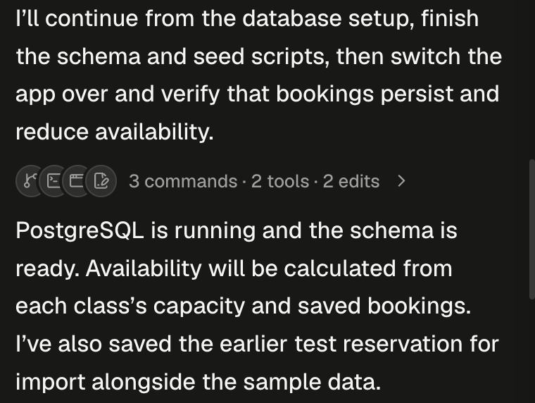 Two agent messages with a folded row between them. The first reads I'll continue from the database setup, finish the schema and seed scripts, then switch the app over and verify that bookings persist and reduce availability. The folded row shows four small overlapping round icons, a branch, a terminal, a browser window and a document with a pencil, then the tally 3 commands · 2 tools · 2 edits and a chevron pointing right. The second message reads PostgreSQL is running and the schema is ready. Availability will be calculated from each class's capacity and saved bookings. I've also saved the earlier test reservation for import alongside the sample data.
