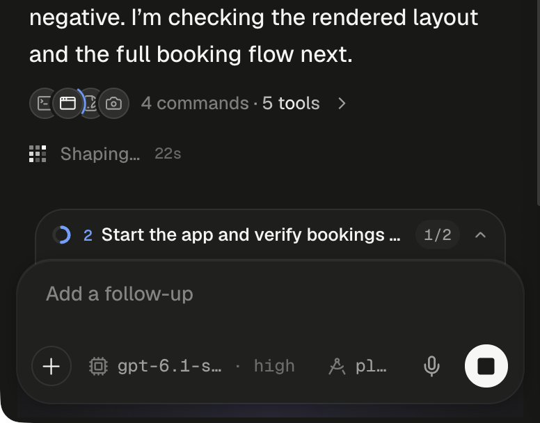 The bottom of a running turn. The agent's message ends …negative. I'm checking the rendered layout and the full booking flow next. Under it, a folded row shows four small overlapping round icons, a terminal, a browser window, a document with a pencil and a camera, with a blue arc turning beside the browser window, then the tally 4 commands · 5 tools and a chevron. Below, the pixel loader reads Shaping… with a 22s counter. Directly above the composer, the plan dock is folded to one line: a half-filled blue progress ring, the step number 2, Start the app and verify bookings … cut short, the count 1/2 and an upward chevron. The composer shows the placeholder Add a follow-up, the + button, the model chip gpt-6.1-s… · high, the plan chip pl…, the microphone and the round Stop button with a dark square.