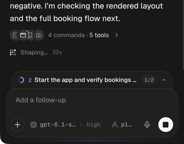 The bottom of a running turn. The agent's message ends …negative. I'm checking the rendered layout and the full booking flow next. Under it, a folded row shows four small overlapping round icons, a terminal, a browser window, a document with a pencil and a camera, with a blue arc turning beside the browser window, then the tally 4 commands · 5 tools and a chevron. Below, the pixel loader reads Shaping… with a 22s counter. Directly above the composer, the plan dock is folded to one line: a half-filled blue progress ring, the step number 2, Start the app and verify bookings … cut short, the count 1/2 and an upward chevron. The composer shows the placeholder Add a follow-up, the + button, the model chip gpt-6.1-s… · high, the plan chip pl…, the microphone and the round Stop button with a dark square.