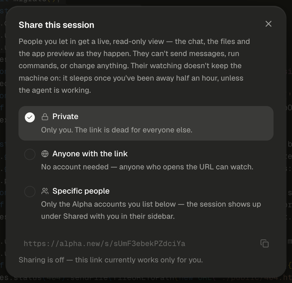 The Share this session dialog, with a close button at its top right. The description reads: People you let in get a live, read-only view — the chat, the files and the app preview as they happen. They can't send messages, run commands, or change anything. Their watching doesn't keep the machine on: it sleeps once you've been away half an hour, unless the agent is working. Three options follow. Private, with a lock icon and the line Only you. The link is dead for everyone else., is highlighted with a filled check mark. Anyone with the link, with a globe icon, reads No account needed — anyone who opens the URL can watch. Specific people, with a people icon, reads Only the Alpha accounts you list below — the session shows up under Shared with you in their sidebar. Below them, the session's address, https://alpha.new/s/ followed by its code, is dimmed in monospace, with a copy icon at the right. The last line reads Sharing is off — this link currently works only for you. Code from server.js shows faintly behind the dialog.
