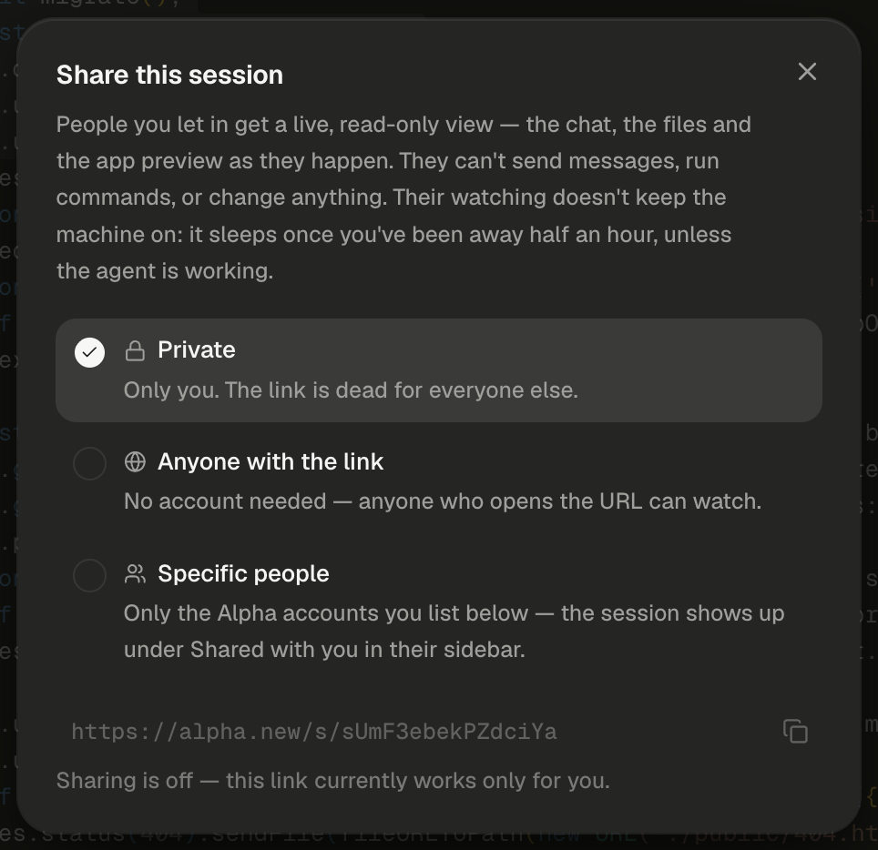 The Share this session dialog, with a close button at its top right. The description reads: People you let in get a live, read-only view — the chat, the files and the app preview as they happen. They can't send messages, run commands, or change anything. Their watching doesn't keep the machine on: it sleeps once you've been away half an hour, unless the agent is working. Three options follow. Private, with a lock icon and the line Only you. The link is dead for everyone else., is highlighted with a filled check mark. Anyone with the link, with a globe icon, reads No account needed — anyone who opens the URL can watch. Specific people, with a people icon, reads Only the Alpha accounts you list below — the session shows up under Shared with you in their sidebar. Below them, the session's address, https://alpha.new/s/ followed by its code, is dimmed in monospace, with a copy icon at the right. The last line reads Sharing is off — this link currently works only for you. Code from server.js shows faintly behind the dialog.