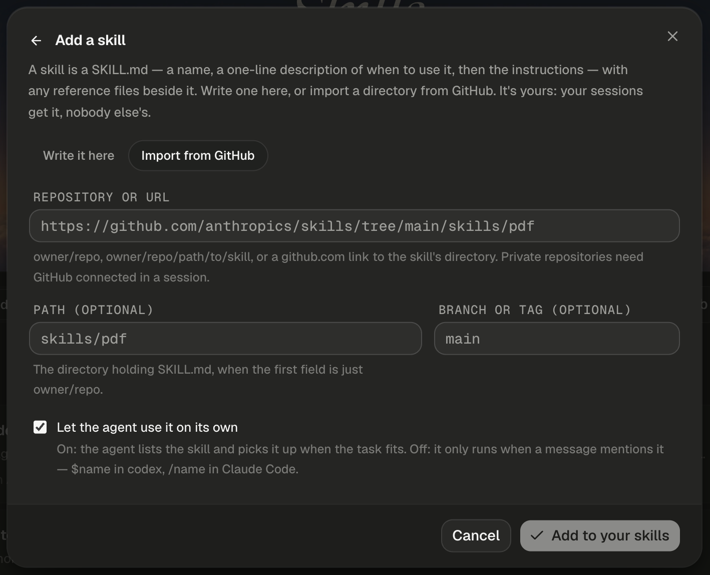 The Add a skill dialog, with a back arrow beside the title and a close button at the right, and Import from GitHub selected in the toggle beside Write it here. The Repository or URL field shows the placeholder https://github.com/anthropics/skills/tree/main/skills/pdf in monospace, with the hint owner/repo, owner/repo/path/to/skill, or a github.com link to the skill's directory. Private repositories need GitHub connected in a session. Below it, Path (optional) shows the placeholder skills/pdf, with the hint The directory holding SKILL.md, when the first field is just owner/repo., and Branch or tag (optional) shows the placeholder main. The box Let the agent use it on its own is ticked, with the hint On: the agent lists the skill and picks it up when the task fits. Off: it only runs when a message mentions it — $name in codex, /name in Claude Code. The footer shows Cancel and a dimmed Add to your skills with a check icon.