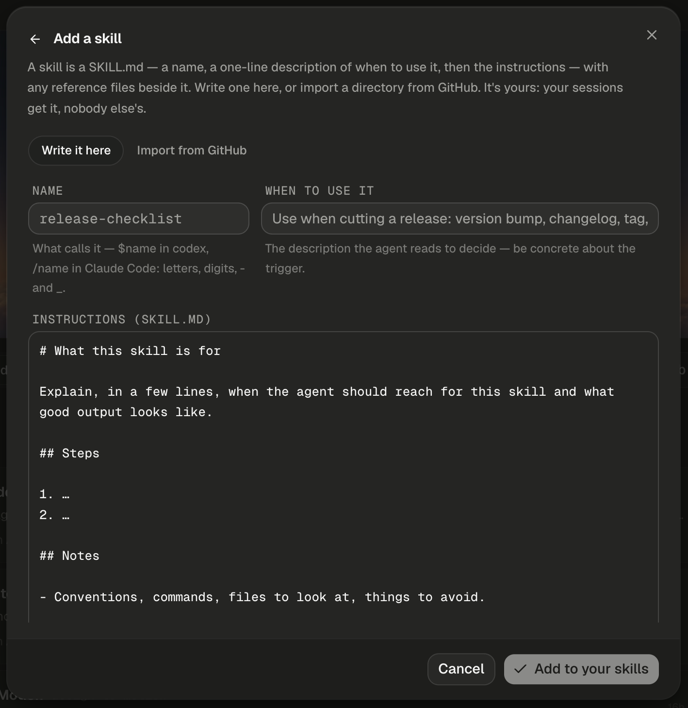 The Add a skill dialog, with a back arrow beside the title and a close button at the right. The description reads: A skill is a SKILL.md — a name, a one-line description of when to use it, then the instructions — with any reference files beside it. Write one here, or import a directory from GitHub. It's yours: your sessions get it, nobody else's. The toggle shows Write it here selected, beside Import from GitHub. The empty Name field shows the placeholder release-checklist in monospace, with the hint What calls it — $name in codex, /name in Claude Code: letters, digits, - and _. When to use it shows the placeholder Use when cutting a release: version bump, changelog, tag, with the hint The description the agent reads to decide — be concrete about the trigger. The Instructions (SKILL.md) box holds a template: the heading What this skill is for, a line asking you to explain when the agent should reach for the skill and what good output looks like, a Steps heading with two numbered placeholders, and a Notes heading with Conventions, commands, files to look at, things to avoid. The footer shows Cancel and a dimmed Add to your skills with a check icon.