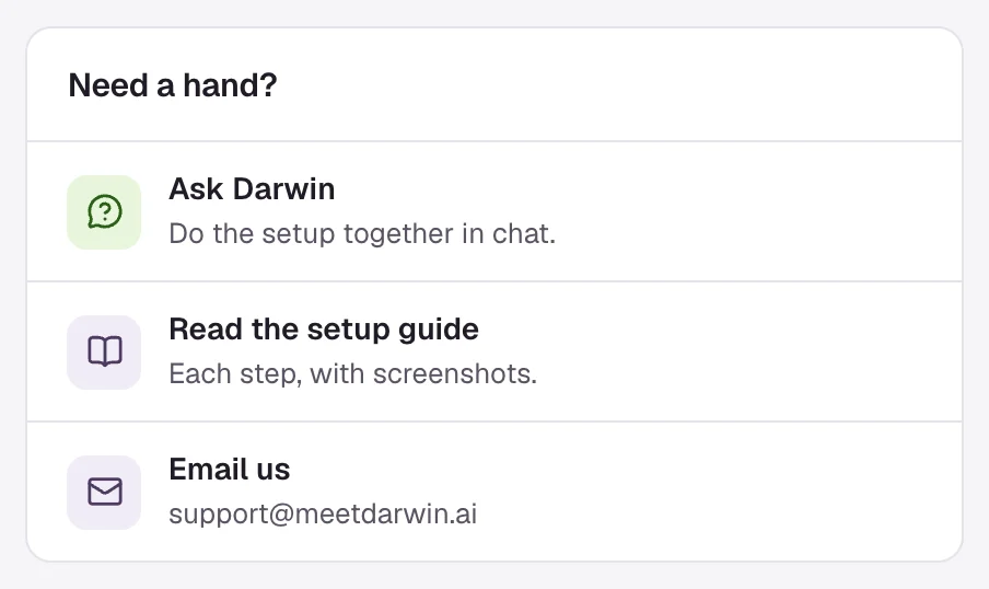 Need a hand? on Home: Ask Darwin, Do the setup together in chat; Read the setup guide, Each step, with screenshots; Email us, support@meetdarwin.ai.