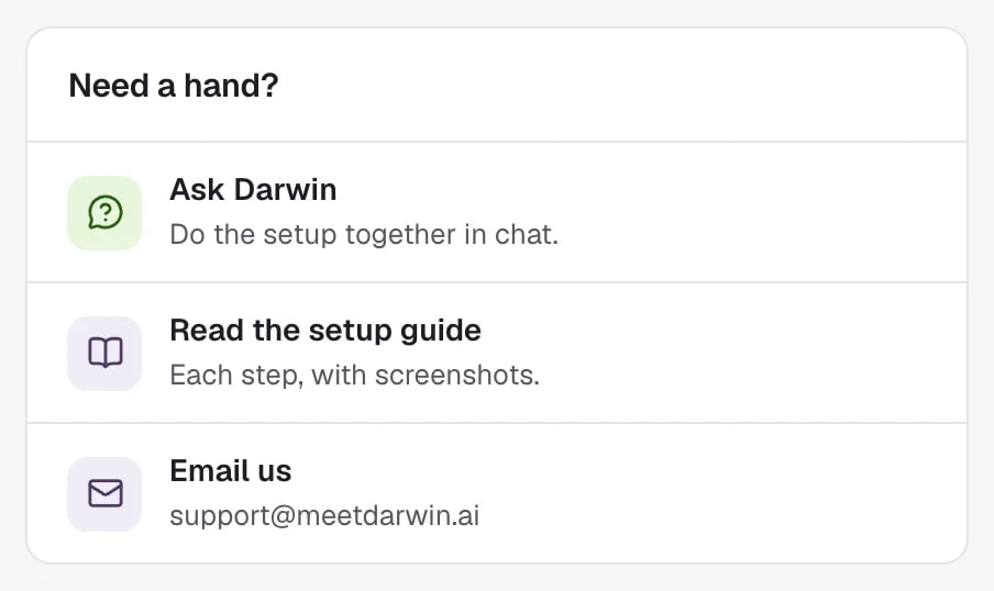 Need a hand? on Home: Ask Darwin, Do the setup together in chat; Read the setup guide, Each step, with screenshots; Email us, support@meetdarwin.ai.