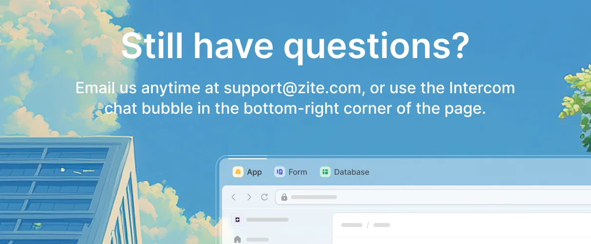 Still have questions? Email support@zite.com or use the Intercom chat bubble in the bottom-right corner of the page.